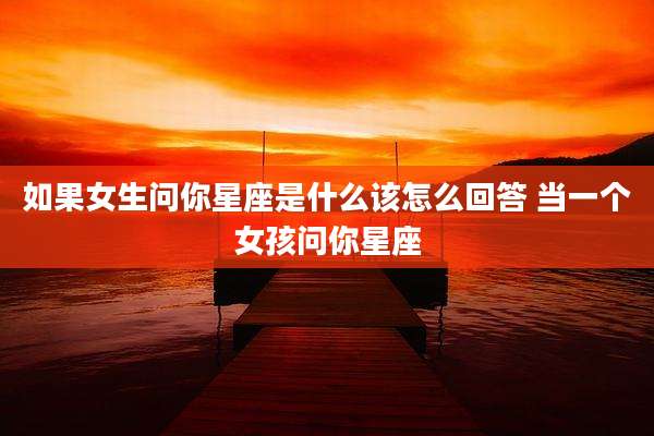 如果女生问你星座是什么该怎么回答 当一个女孩问你星座