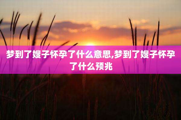 梦到了嫂子怀孕了什么意思,梦到了嫂子怀孕了什么预兆
