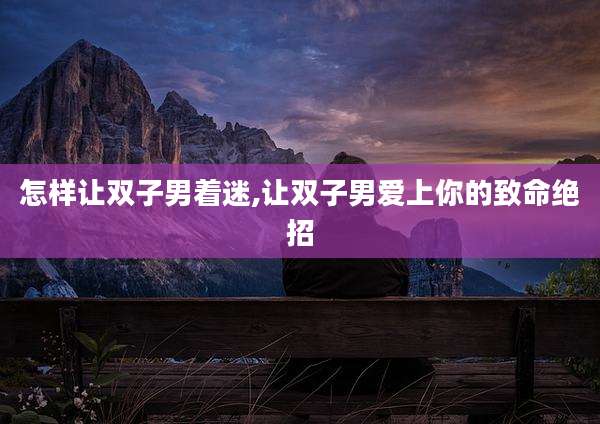 怎样让双子男着迷,让双子男爱上你的致命绝招