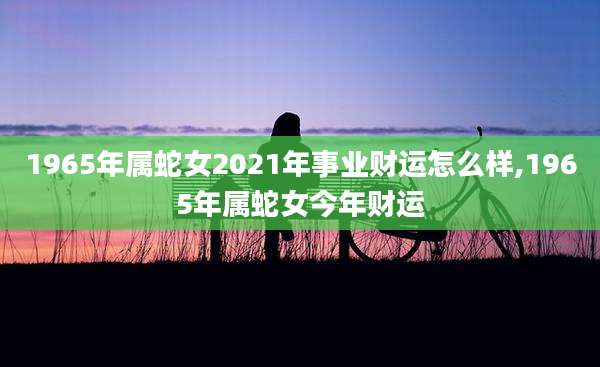 1965年属蛇女2021年事业财运怎么样,1965年属蛇女今年财运