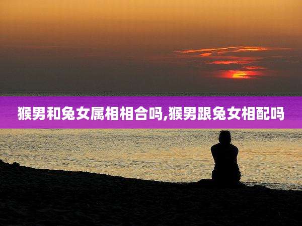 猴男和兔女属相相合吗,猴男跟兔女相配吗