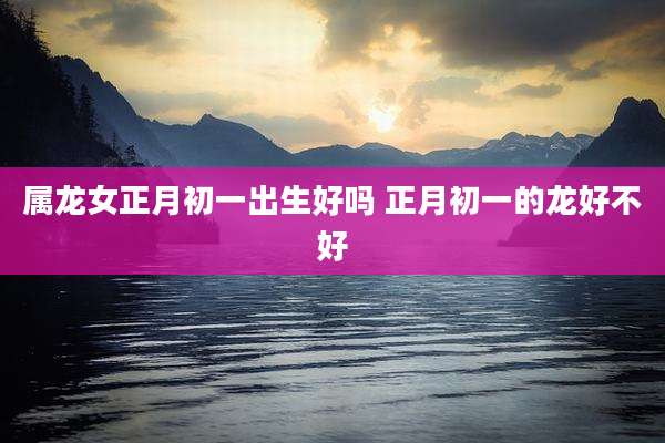 属龙女正月初一出生好吗 正月初一的龙好不好