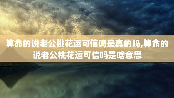 算命的说老公桃花运可信吗是真的吗,算命的说老公桃花运可信吗是啥意思
