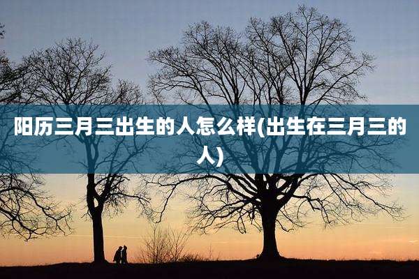 阳历三月三出生的人怎么样(出生在三月三的人)