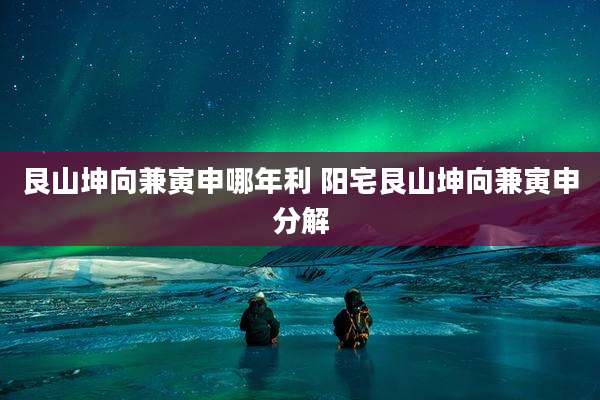 艮山坤向兼寅申哪年利 阳宅艮山坤向兼寅申分解