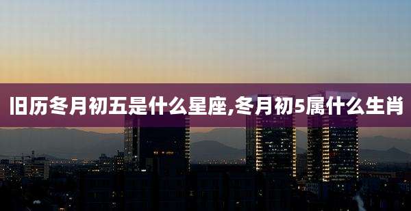 旧历冬月初五是什么星座,冬月初5属什么生肖
