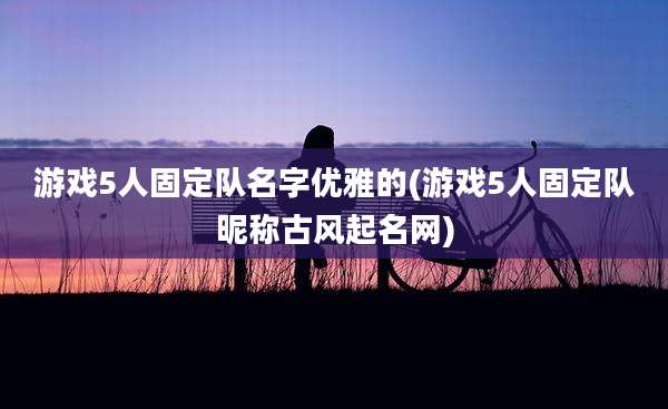 游戏5人固定队名字优雅的(游戏5人固定队昵称古风起名网)