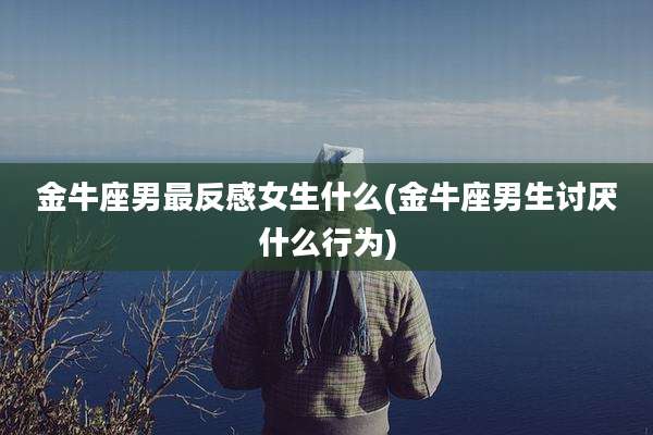 金牛座男最反感女生什么(金牛座男生讨厌什么行为)