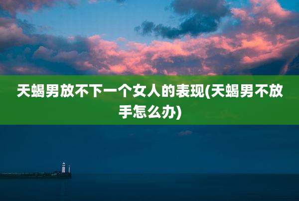 天蝎男放不下一个女人的表现(天蝎男不放手怎么办)
