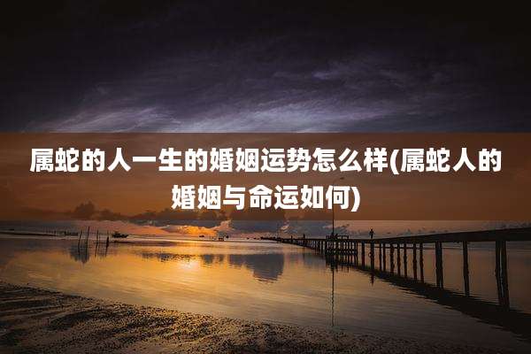 属蛇的人一生的婚姻运势怎么样(属蛇人的婚姻与命运如何)