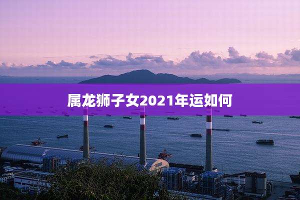 属龙狮子女2021年运如何