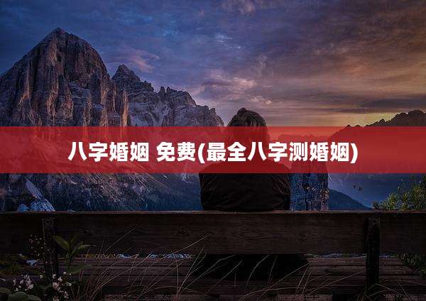 八字婚姻 免费(最全八字测婚姻)