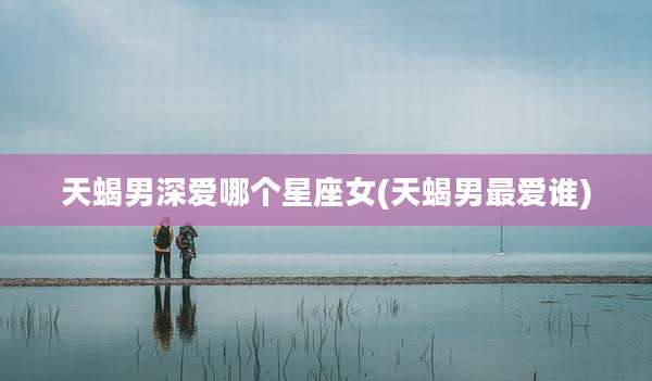 天蝎男深爱哪个星座女(天蝎男最爱谁)