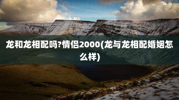 龙和龙相配吗?情侣2000(龙与龙相配婚姻怎么样)