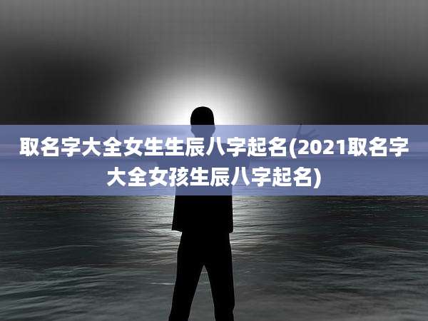取名字大全女生生辰八字起名(2021取名字大全女孩生辰八字起名)