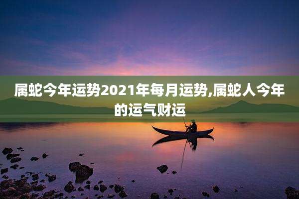属蛇今年运势2021年每月运势,属蛇人今年的运气财运