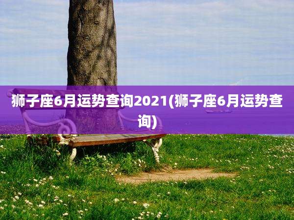 狮子座6月运势查询2021(狮子座6月运势查询)