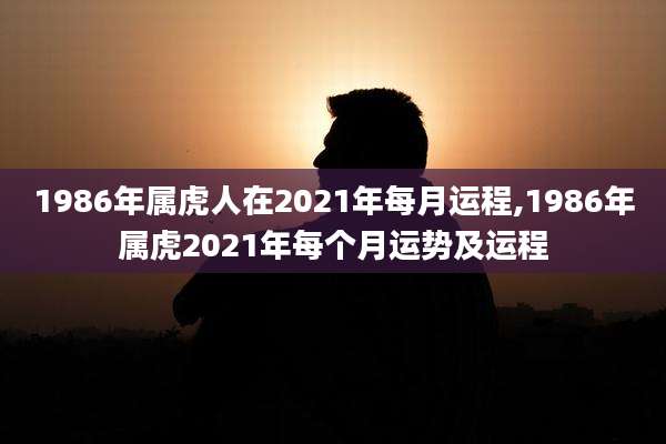 1986年属虎人在2021年每月运程,1986年属虎2021年每个月运势及运程