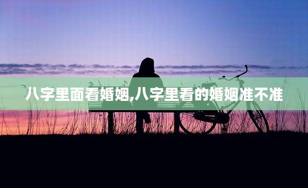 八字里面看婚姻,八字里看的婚姻准不准