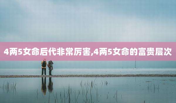 4两5女命后代非常厉害,4两5女命的富贵层次
