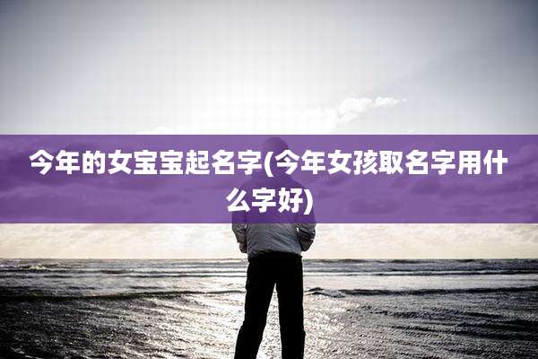 今年的女宝宝起名字(今年女孩取名字用什么字好)