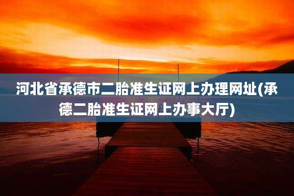 河北省承德市二胎准生证网上办理网址(承德二胎准生证网上办事大厅)
