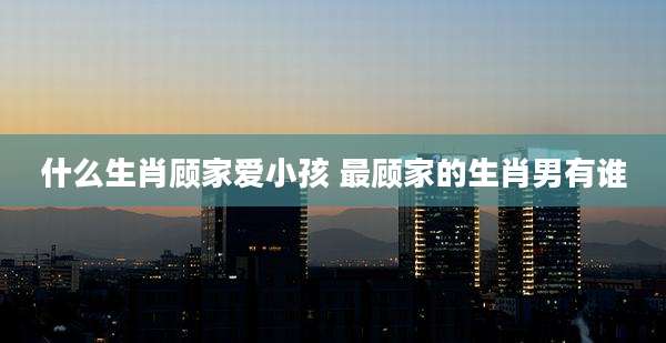 什么生肖顾家爱小孩 最顾家的生肖男有谁
