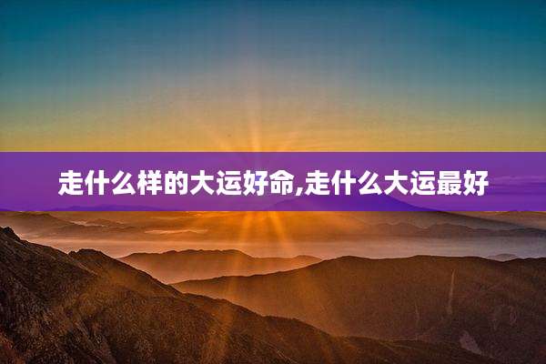 走什么样的大运好命,走什么大运最好