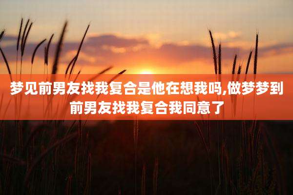 梦见前男友找我复合是他在想我吗,做梦梦到前男友找我复合我同意了