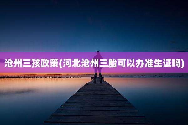 沧州三孩政策(河北沧州三胎可以办准生证吗)