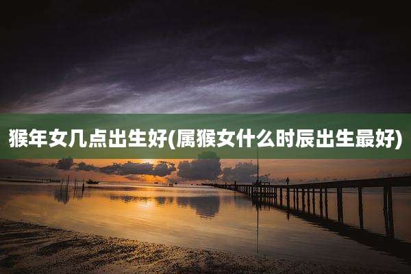 猴年女几点出生好(属猴女什么时辰出生最好)