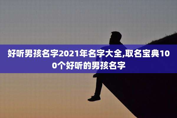 好听男孩名字2021年名字大全,取名宝典100个好听的男孩名字