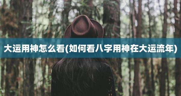 大运用神怎么看(如何看八字用神在大运流年)