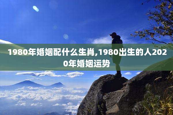 1980年婚姻配什么生肖,1980出生的人2020年婚姻运势