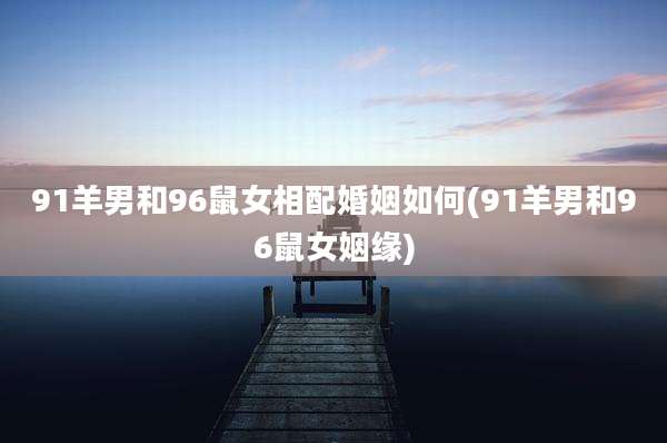 91羊男和96鼠女相配婚姻如何(91羊男和96鼠女姻缘)