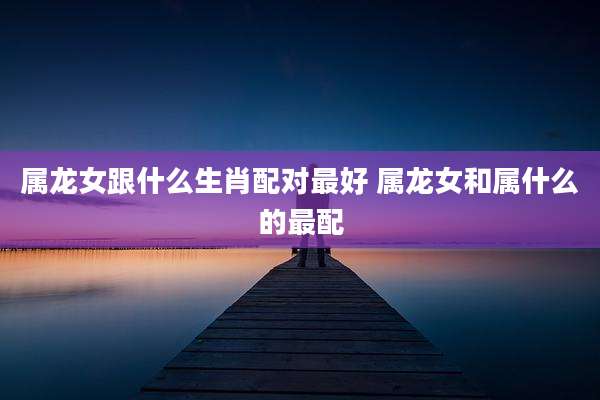 属龙女跟什么生肖配对最好 属龙女和属什么的最配