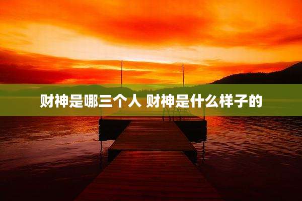 财神是哪三个人 财神是什么样子的