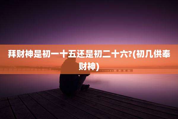 拜财神是初一十五还是初二十六?(初几供奉财神)