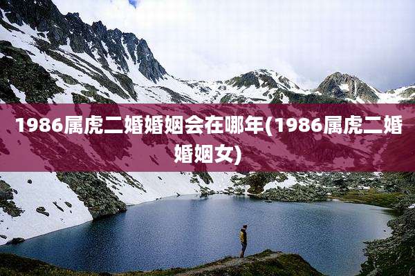 1986属虎二婚婚姻会在哪年(1986属虎二婚婚姻女)