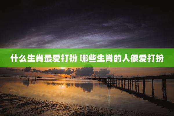 什么生肖最爱打扮 哪些生肖的人很爱打扮