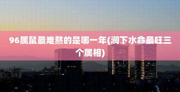 96属鼠最难熬的是哪一年(涧下水命最旺三个属相)