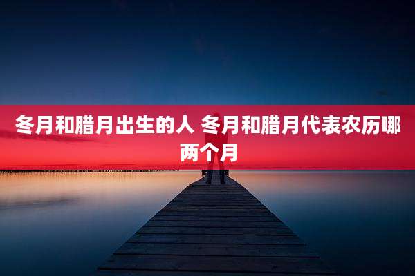冬月和腊月出生的人 冬月和腊月代表农历哪两个月