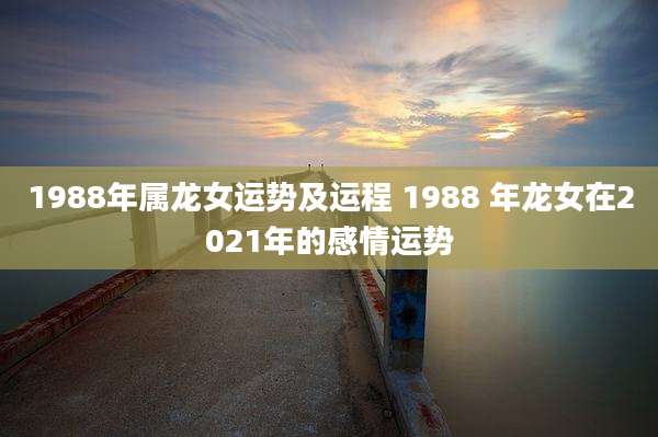1988年属龙女运势及运程 1988 年龙女在2021年的感情运势