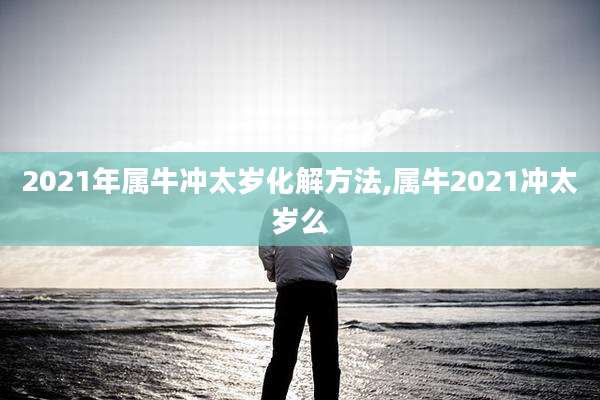 2021年属牛冲太岁化解方法,属牛2021冲太岁么