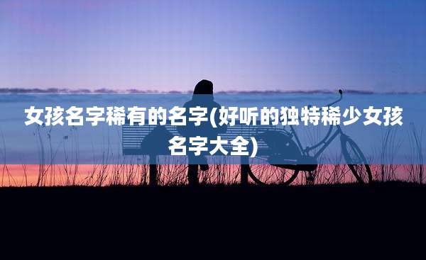 女孩名字稀有的名字(好听的独特稀少女孩名字大全)