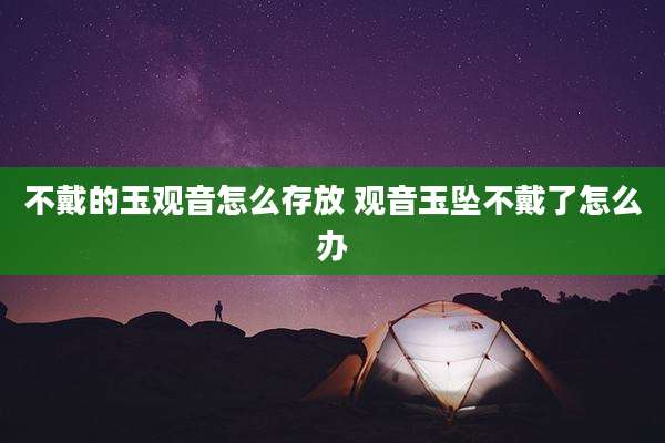 不戴的玉观音怎么存放 观音玉坠不戴了怎么办