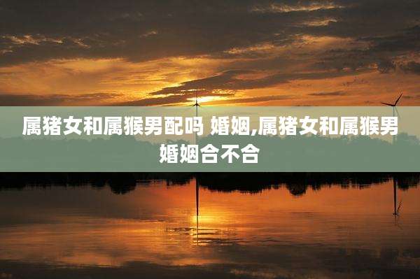 属猪女和属猴男配吗 婚姻,属猪女和属猴男婚姻合不合