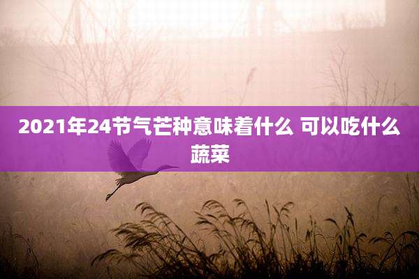 2021年24节气芒种意味着什么 可以吃什么蔬菜