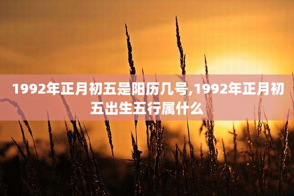 1992年正月初五是阳历几号,1992年正月初五出生五行属什么