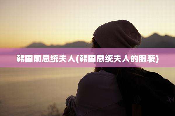 韩国前总统夫人(韩国总统夫人的服装)